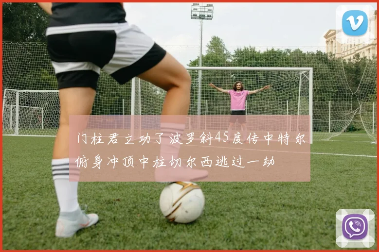 门柱君立功了波罗斜45度传中特尔俯身冲顶中柱切尔西逃过一劫