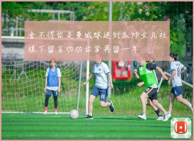 舍不得你走曼城球迷到瓜帅女儿社媒下留言劝劝你爹再留一年